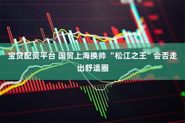 宝贷配资平台 国贸上海换帅 “松江之王”会否走出舒适圈